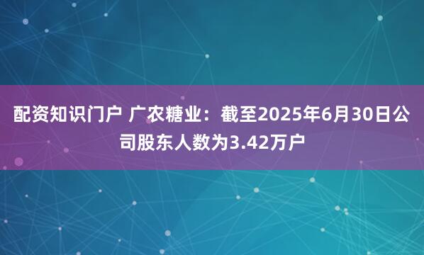配资知识门户 广农糖业：截至2025年6月30日公司股东人数为3.42万户