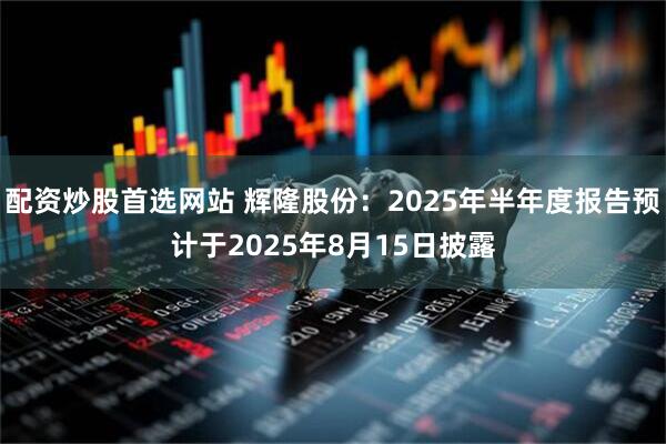 配资炒股首选网站 辉隆股份：2025年半年度报告预计于2025年8月15日披露