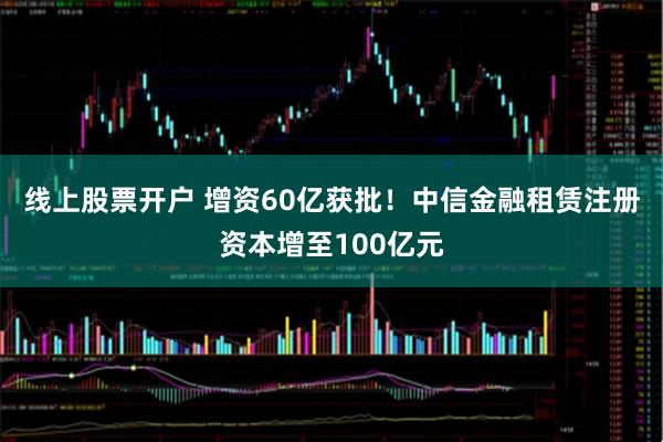 线上股票开户 增资60亿获批！中信金融租赁注册资本增至100亿元