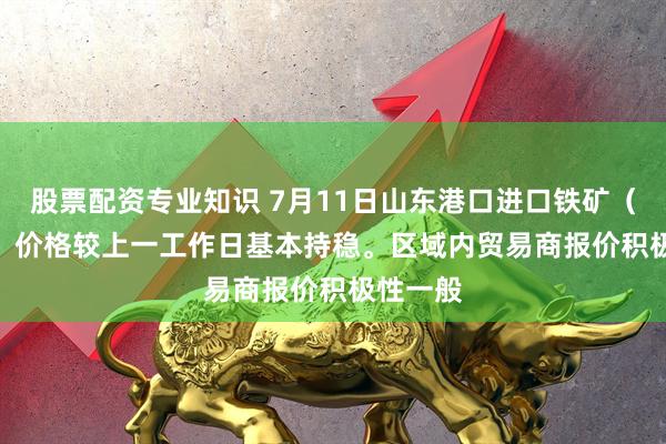 股票配资专业知识 7月11日山东港口进口铁矿（15:20）价格较上一工作日基本持稳。区域内贸易商报价积极性一般