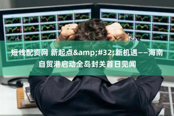 短线配资网 新起点 新机遇——海南自贸港启动全岛封关首日见闻