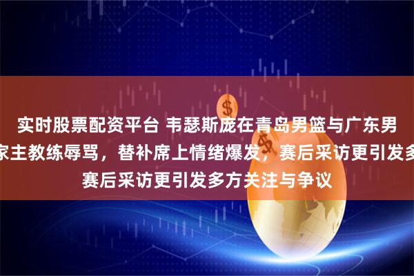 实时股票配资平台 韦瑟斯庞在青岛男篮与广东男篮比赛中遭自家主教练辱骂，替补席上情绪爆发，赛后采访更引发多方关注与争议
